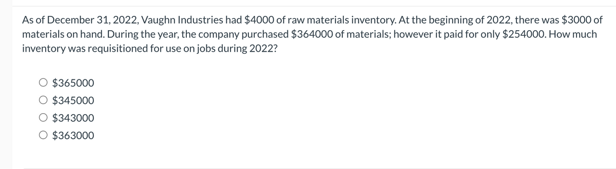 As of December 31, 2022, Vaughn Industries had $4000 of raw materials inventory. At the beginning of 2022, there was $3000 of
materials on hand. During the year, the company purchased $364000 of materials; however it paid for only $254000. How much
inventory was requisitioned for use on jobs during 2022?
$365000
$345000
$343000
$363000