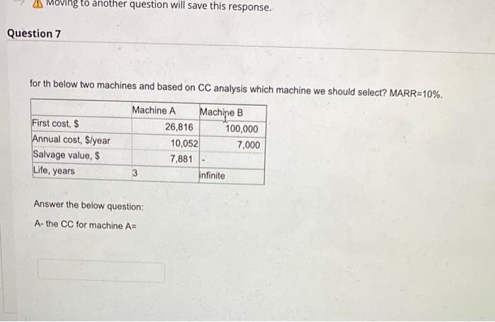 A Moving tó another question will save this response.
Question 7
for th below two machines and based on CC analysis which machine we should select? MARR=10%.
Machine B
Machine A
First cost, $
Annual cost, S/year
Salvage value, $
Life, years
26,816
100,000
10,052
7,000
7,881
infinite
Answer the below question:
A- the CC for machine A=
