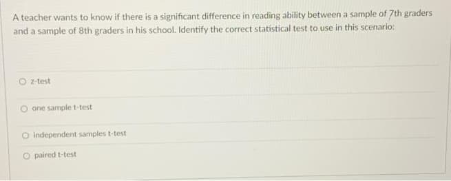 A teacher wants to know if there is a significant difference in reading ability between a sample of 7th graders
and a sample of 8th graders in his school. Identify the correct statistical test to use in this scenario:
z-test
O one sample t-test
O Independent samples t-test
O paired t-test
