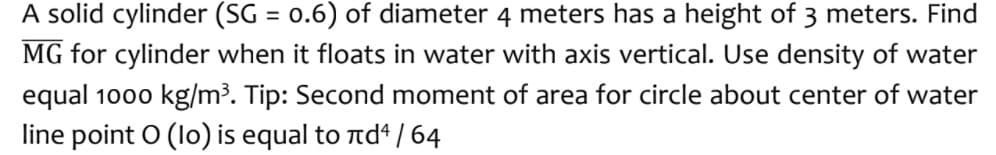 A solid cylinder (SG = 0.6) of diameter 4 meters has a height of 3 meters. Find
MG for cylinder when it floats in water with axis vertical. Use density of water
equal 1000 kg/m³. Tip: Second moment of area for circle about center of water
line point O (lo) is equal to rd* / 64
