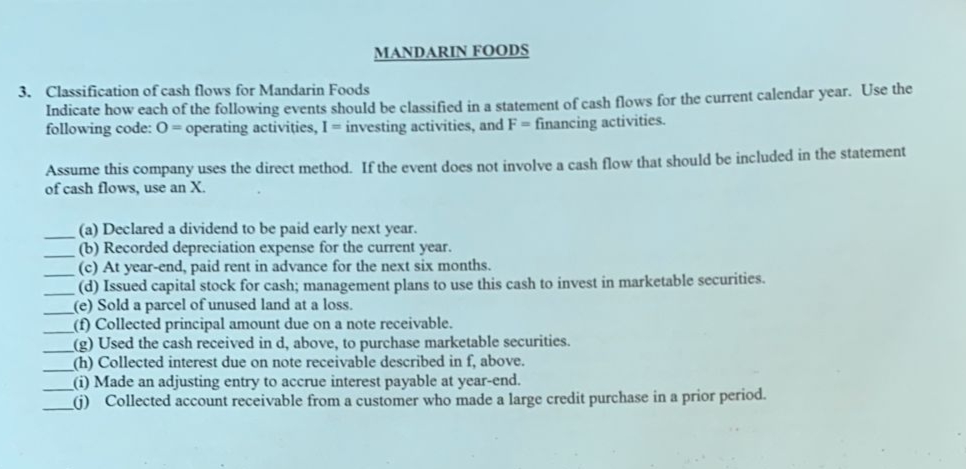 MANDARIN FOODS
3. Classification of cash flows for Mandarin Foods
Indicate how each of the following events should be classified in a statement of cash flows for the current calendar year. Use the
following code: 0= operating activities, I investing activities, and F= financing activities.
Assume this company uses the direct method. If the event does not involve a cash flow that should be included in the statement
of cash flows, use an X.
(a) Declared a dividend to be paid early next year.
(b) Recorded depreciation expense for the current year.
(c) At year-end, paid rent in advance for the next six months.
(d) Issued capital stock for cash; management plans to use this cash to invest in marketable securities.
(e) Sold a parcel of unused land at a loss.
(f) Collected principal amount due on a note receivable.
(g) Used the cash received in d, above, to purchase marketable securities.
(h) Collected interest due on note receivable described in f, above.
(i) Made an adjusting entry to accrue interest payable at year-end.
G) Collected account receivable from a customer who made a large credit purchase in a prior period.
