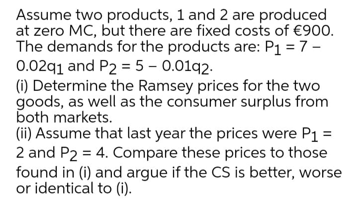 Assume two products, 1 and 2 are produced
at zero MC, but there are fixed costs of €900.
The demands for the products are: P1 = 7 -
0.02q1 and P2 = 5 – 0.01q2.
(i) Determine the Ramsey prices for the two
goods, as well as the consumer surplus from
both markets.
(ii) Assume that last year the prices were P1
2 and P2 = 4. Compare these prices to those
found in (i) and argue if the CS is better, worse
or identical to (i).
