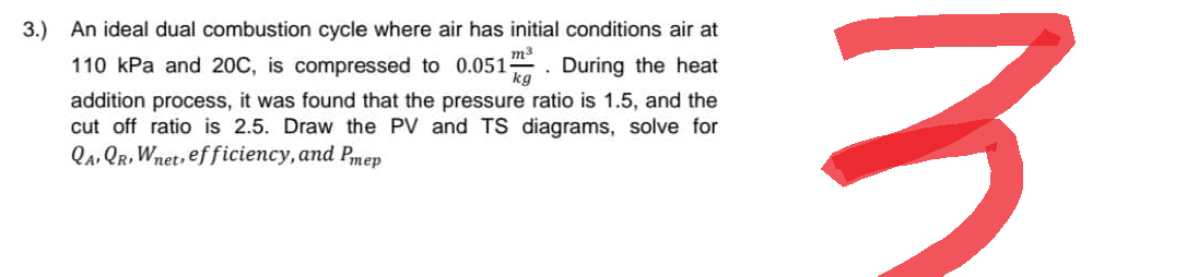 3.) An ideal dual combustion cycle where air has initial conditions air at
110 kPa and 20C, is compressed to 0.051. During the heat
kg
addition process, it was found that the pressure ratio is 1.5, and the
cut off ratio is 2.5. Draw the PV and TS diagrams, solve for
QAQR, Wnet, efficiency, and Pmep
3