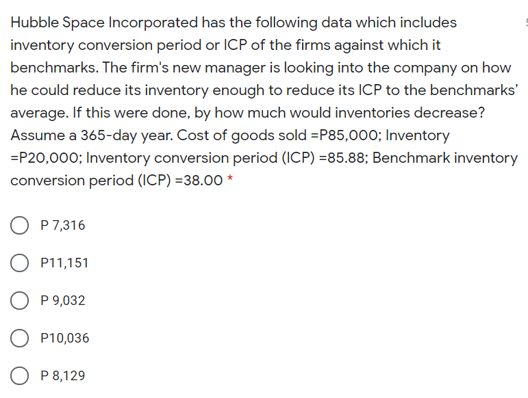 Hubble Space Incorporated has the following data which includes
inventory conversion period or ICP of the firms against which it
benchmarks. The firm's new manager is looking into the company on how
he could reduce its inventory enough to reduce its ICP to the benchmarks'
average. If this were done, by how much would inventories decrease?
Assume a 365-day year. Cost of goods sold =P85,000; Inventory
=P20,000; Inventory conversion period (ICP) =85.88; Benchmark inventory
conversion period (ICP) =38.00 *
P 7,316
P11,151
P 9,032
P10,036
O P 8,129
