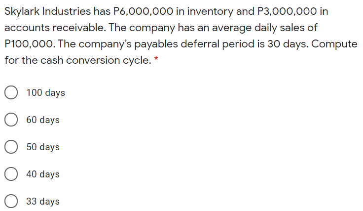Skylark Industries has P6,000,000 in inventory and P3,000,000 in
accounts receivable. The company has an average daily sales of
P100,000. The company's payables deferral period is 30 days. Compute
for the cash conversion cycle.
O 100 days
60 days
50 days
40 days
33 days
