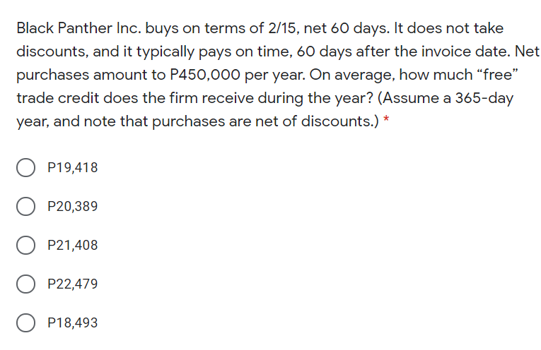 Black Panther Inc. buys on terms of 2/15, net 60 days. It does not take
discounts, and it typically pays on time, 60 days after the invoice date. Net
purchases amount to P450,000 per year. On average, how much “free"
trade credit does the firm receive during the year? (Assume a 365-day
year, and note that purchases are net of discounts.) *
O P19,418
P20,389
P21,408
P22,479
P18,493
