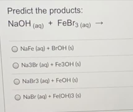 Predict the products:
NaOH (aq)
+ FeBr3 (aq)
O NaFe (aq) + BROH (s)
Na3Br (aq) + FE3OH (s)
NaBr3 (aq) + FEOH (s)
O NaBr (aq) + Fe(OH)3 (s)
