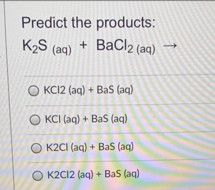 Predict the products:
K2S
(aq)
+ BaCl2 (aq)
O KC12 (aq) + BaS (aq)
O KCI (aq) + BaS (aq)
O K2CI (aq) + BaS (aq)
O K2C12 (aq) + BaS (aq)
