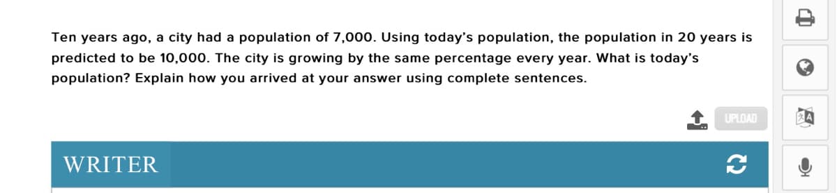 Ten years ago, a city had a population of 7,000. Using today's population, the population in 20 years is
predicted to be 10,000. The city is growing by the same percentage every year. What is today's
population? Explain how you arrived at your answer using complete sentences.
UPLOAD
WRITER
