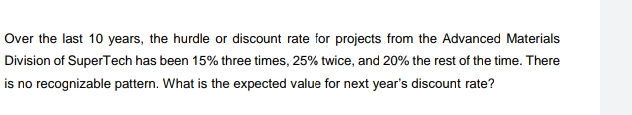 Over the last 10 years, the hurdle or discount rate for projects from the Advanced Materials
Division of SuperTech has been 15% three times, 25% twice, and 20% the rest of the time. There
is no recognizable pattern. What is the expected value for next year's discount rate?
