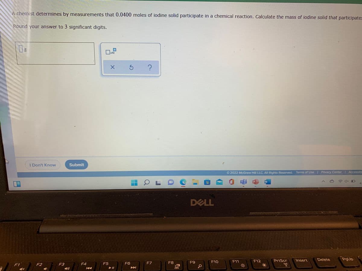 A chemist determines by measurements that 0.0400 moles of iodine solid participate in a chemical reaction. Calculate the mass of iodine solid that participates
Round your answer to 3 significant digits.
x10
I Don't Know
Submit
O 2022 McGraw Hill LLC. All Rights Reserved. Terms of Use Privacy Center I Accessibil
L O
0中日
W
DELL
F12
PrtScr
Insert
Delete
PgUp
F4
F5
F6
F7
F8
F9
F10
F11
F1
F2
F3
