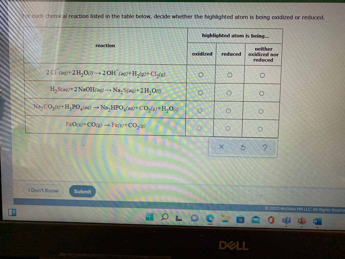 For each chemical reaction listed in the table below, decide whether the highlighted atom is being oxidized or reduced.
highlighted atom is being...
reaction
neither
oxidized nor
reduced
oxidized
reduced
2 Cl (aq)+2 H,O(1) → 2 OH (aq)+H,(9)+Cl,(0)
H,S(aq)+2 N2OH(aq) →
Na, S(aq)+2 H,O(1)
Na,CO3(s)+H;P0,(aq) →Na, HPO4(aq)+CO,(9)+H,O(1)
FeO(s)+CO(g) –→ Fe(s)+CO,(g)
I Don't Knovw
Submit
O2022 McGraw Hill LLC. All Rights Reserve
O LO C
W
DELL
