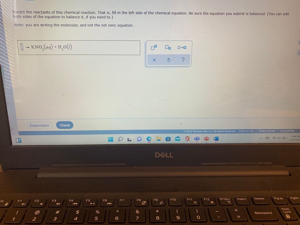 Predict the reactants of this chemical reaction. That is, fill in the left side of the chemical equation. Be sure the equation you submit is balanced. (You can edit
both sides of the equation to balance it, if you need to.)
Note: you are writing the molecular, and not the net ionic equation.
1-
KNO,(aq) + H,0(1)
Explanation
Check
O 2022 McGraw Hill LLC. All Rights Reserved. Terms of Use Privacy Center | Accessibility
2:46 PM
W
4/8/2022
DELL
F10
F11
F12
PrtScr
Insert
Delete
PgUp
PgDn
SC
F1
F2
F3
F4
F5
F6
F7
F8
F9
"R
Fn
Num
@
2#
2$
&
)
Lock
Backspace
%3D
4
8.
* 00
