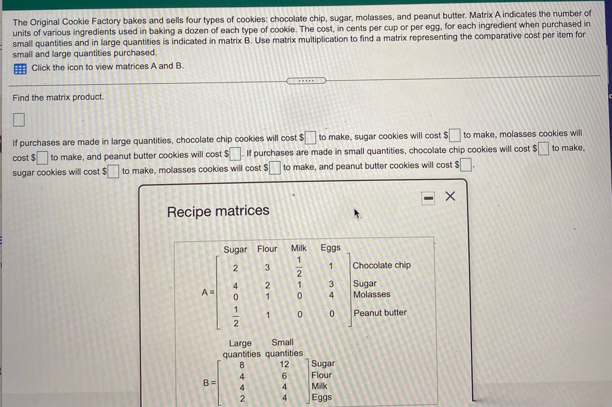 The Original Cookie Factory bakes and sells four types of cookies: chocolate chip, sugar, molasses, and peanut butter. Matrix A indicates the number of
units of various ingredients used in baking a dozen of each type of cookie. The cost, in cents per cup or per egg, for each ingredient when purchased in
small quantities and in large quantities is indicated in matrix B. Use matrix multiplication to find a matrix representing the comparative cost per item for
small and large quantities purchased.
E Click the icon to view matrices A and B.
......
Find the matrix product.
If purchases are made in large quantities, chocolate chip cookies will cost $
to make, sugar cookies will cost $
to make, molasses cookies will
cost $ to make, and peanut butter cookies will cost $ . If purchases are made in small quantities, chocolate chip cookies will cost $
sugar cookies will cost $ to make, molasses cookies will cost $ to make, and peanut butter cookies will cost $
to make,
Recipe matrices
Sugar Flour
Milk
Eggs
1
2
1
Chocolate chip
2
4
A =
3
Sugar
Molasses
2
1
1
1
Peanut butter
Large
quantities quantities
12
Small
Sugar
6.
Flour
B =
4
Milk
4
Eggs
8442N
