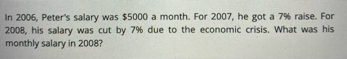 In 2006, Peter's salary was $5000 a month. For 2007, he got a 7% raise. For
2008, his salary was cut by 7% due to the economic crisis. What was his
monthly salary in 2008?
