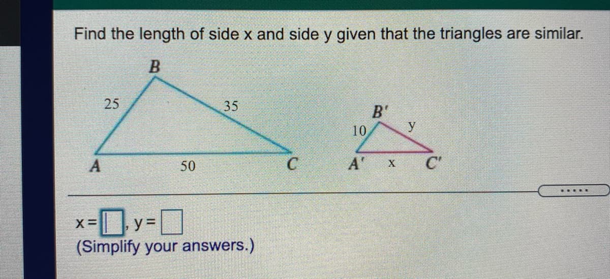 Find the length of side x and side y given that the triangles are similar.
35
B'
10
y
50
A'
C'
... .
Oy-DD
(Simplify your answers.)
25
