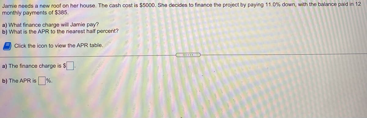 Jamie needs a new roof on her house. The cash cost is $5000. She decides to finance the project by paying 11.0% down, with the balance paid in 12
monthly payments of $385.
a) What finance charge will Jamie pay?
b) What is the APR to the nearest half percent?
Click the icon to view the APR table.
.....
a) The finance charge is $
b) The APR is %.

