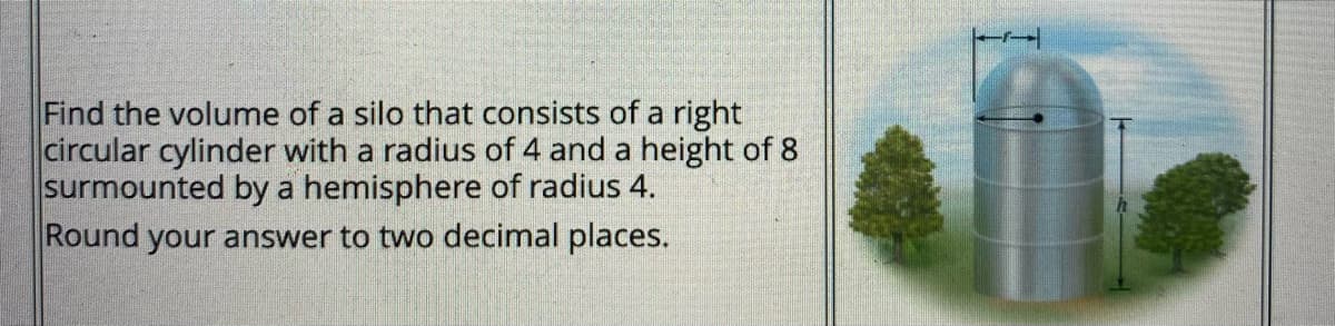 Find the volume of a silo that consists of a right
circular cylinder with a radius of 4 and a height of 8
surmounted by a hemisphere of radius 4.
Round your answer to two decimal places.
