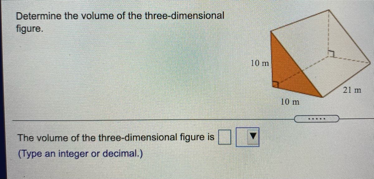 Determine the volume of the three-dimensional
figure.
10 m
21 m
10 m
The volume of the three-dimensional figure is
(Type an integer or decimal.)
