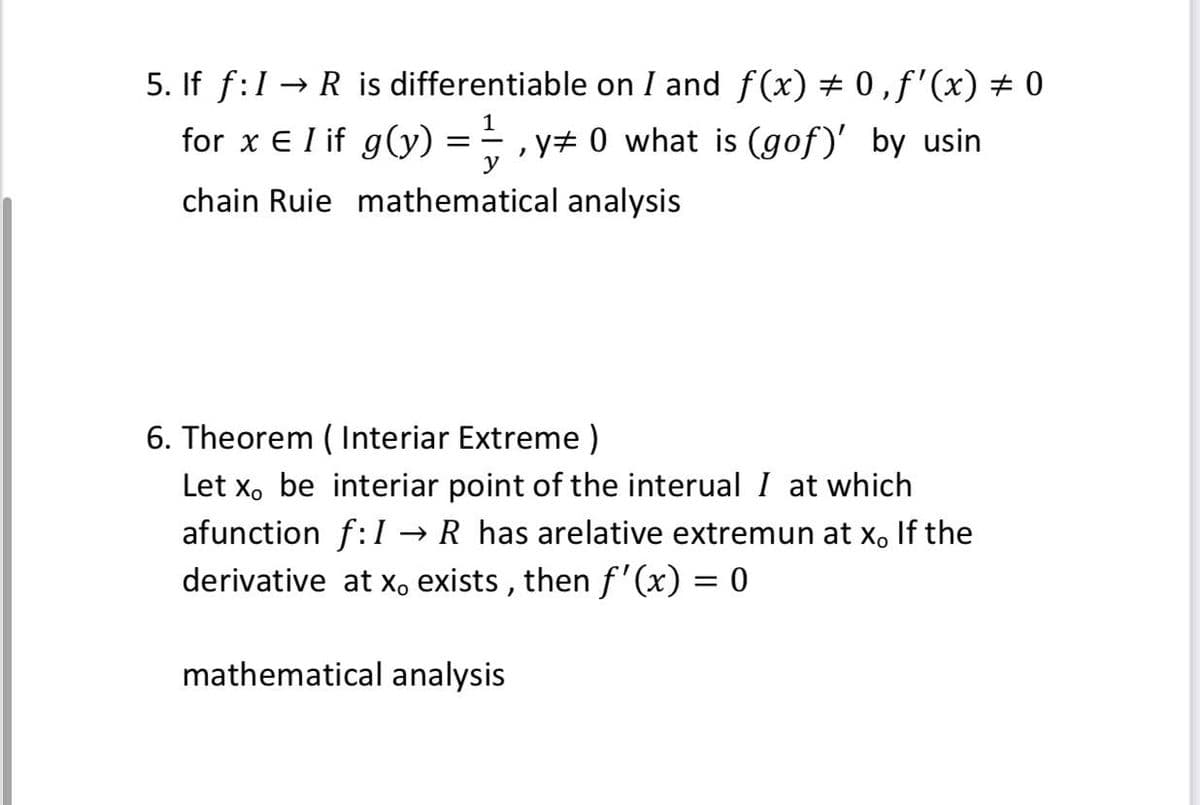 5. If f:1 → R is differentiable on I and f(x) 0 ,f'(x) # 0
1
for x E I if g(y) = , y# 0 what is (gof)' by usin
chain Ruie mathematical analysis
6. Theorem ( Interiar Extreme )
Let x, be interiar point of the interual I at which
afunction f:I → R has arelative extremun at x, If the
derivative at x, exists , then f'(x) = 0
mathematical analysis
