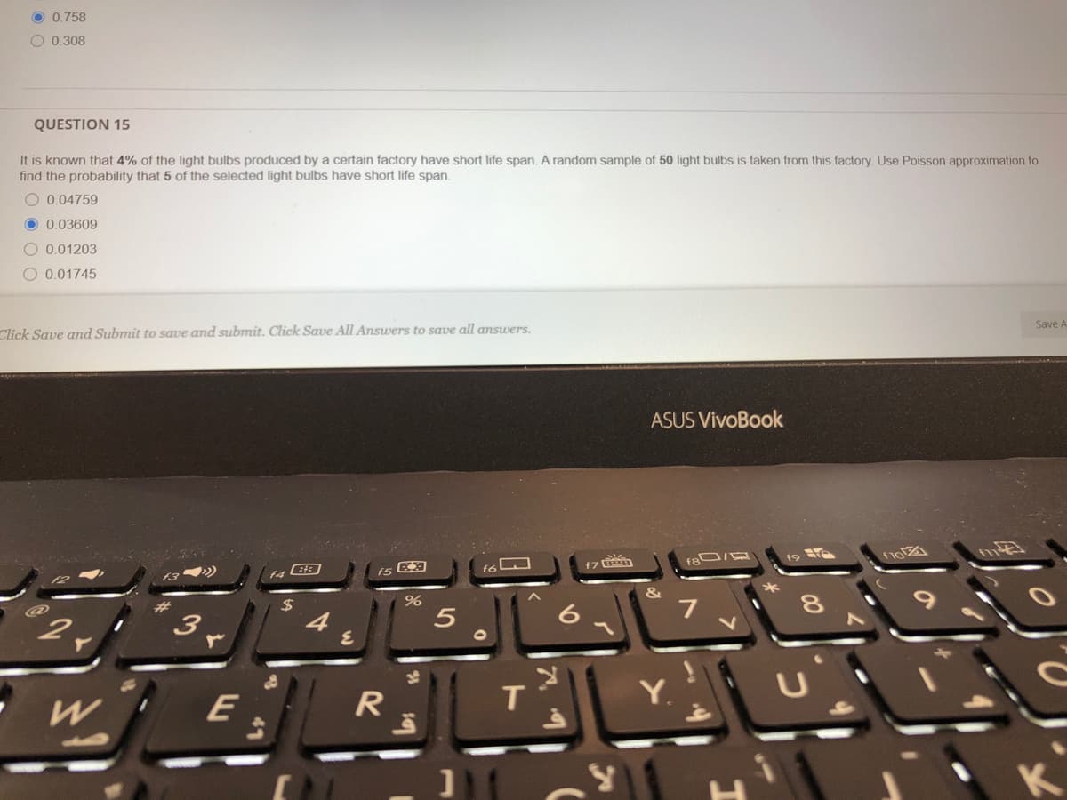 O 0.758
O 0.308
QUESTION 15
It is known that 4% of the light bulbs produced by a certain factory have short life span. A random sample of 50 light bulbs is taken from this factory. Use Poisson approximation to
find the probability that 5 of the selected light bulbs have short life span.
O 0.04759
O 0,03609
O 0,01203
O 0.01745
Save A
Click Save and Submit to save and submit. Click Save All Answers to save all answers.
ASUS VivoBook
f7
24
7
3.
E
R
T.
Y.
