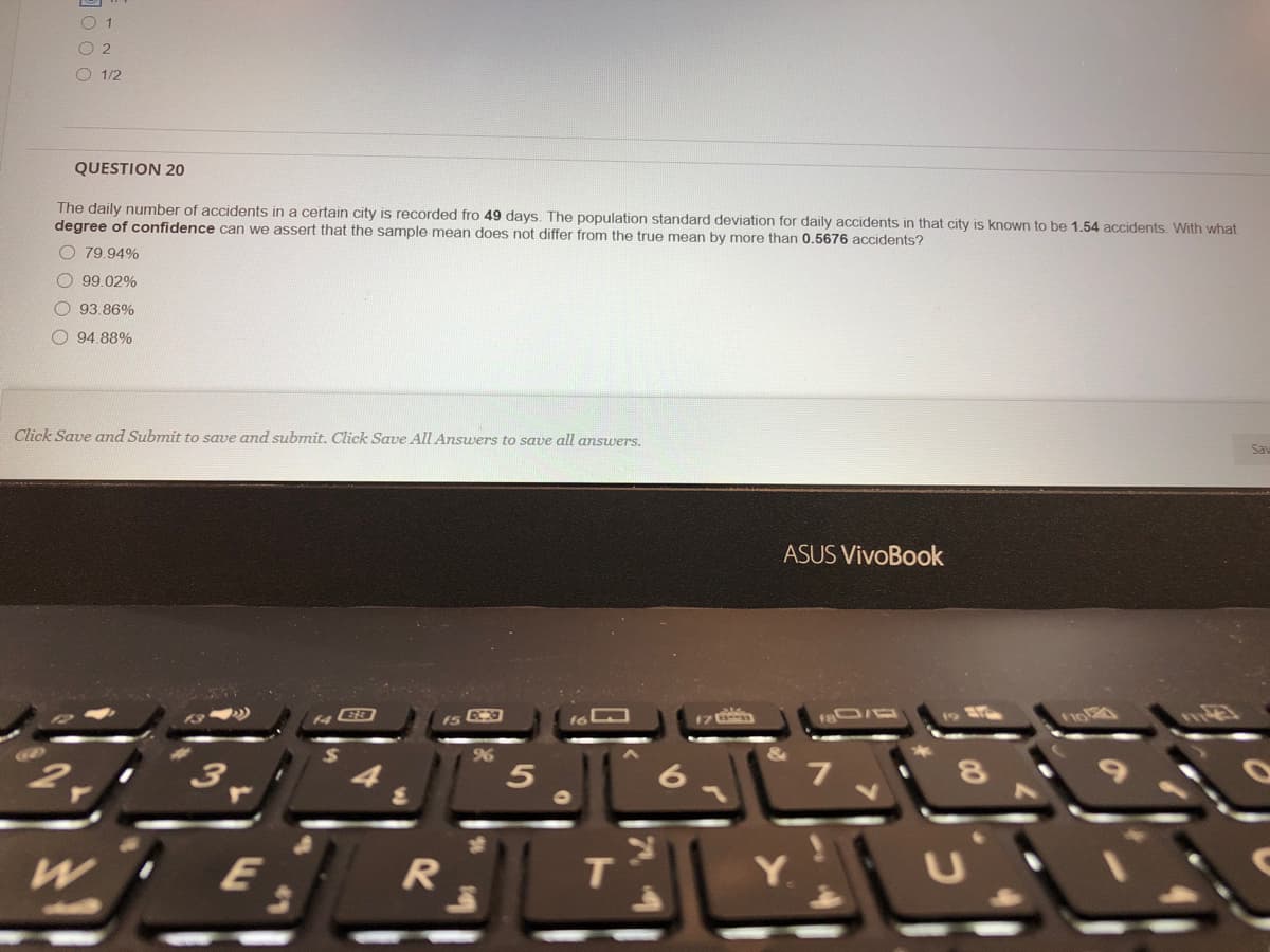 O 1
O 2
O 1/2
QUESTION 20
The daily number of accidents in a certain city is recorded fro 49 days. The population standard deviation for daily accidents in that city is known to be 1.54 accidents. With what
degree of confidence can we assert that the sample mean does not differ from the true mean by more than 0.5676 accidents?
O 79.94%
O 99.02%
O 93.86%
O 94.88%
Click Save and Submit to save and submit. Click Save All Answers to save all answers.
Sav
ASUS VivoBook
96
&
2,
7
E
т
Y.
