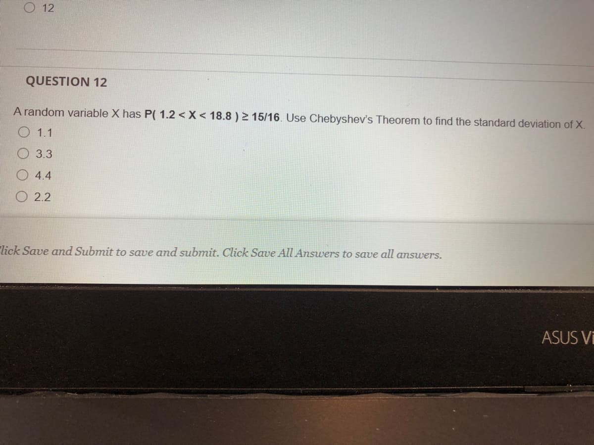 O 12
QUESTION 12
A random variable X has P( 1.2 < X < 18.8 ) 2 15/16. Use Chebyshev's Theorem to find the standard deviation of X.
1.1
3.3
4.4
O 2.2
lick Save and Submit to save and submit. Click Save All Answers to save all answers.
ASUS Vi
O O O
