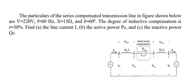 The particulars of the series compensated transmission line in figure shown below
are V=220V, f=60 Hz, X=15N, and 8=60°. The degree of inductive compensation is
r=30%. Find (a) the line current I, (b) the active power Pp, and (c) the reactive power
Qp.
Ideal series +
compensator
