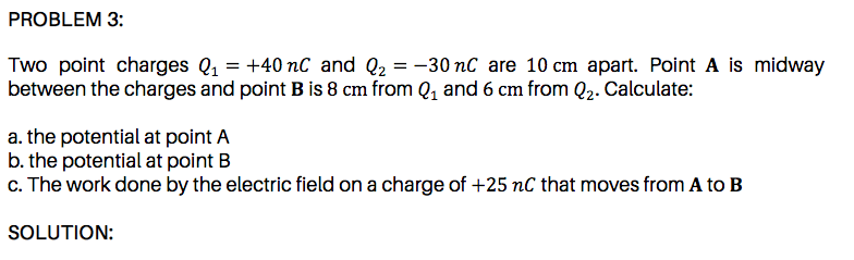 between the charges and point B is 8 cm from Q, and 6 cm from Q2. Calculate:
a. the potential at point A
b. the potential at point B
c. The work done by the electric field on a charge of +25 nC that moves from A to B
