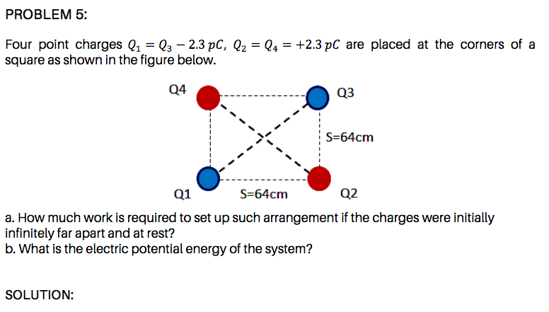 Four point charges Q1 = Q3 – 2.3 pC, Q2 = Q4 = +2.3 pC are placed at the corners of a
square as shown in the figure below.
Q4
Q3
S=64cm
Q1
S=64cm
Q2
a. How much work is required to set up such arrangement if the charges were initially
infinitely far apart and at rest?
b. What is the electric potential energy of the system?
