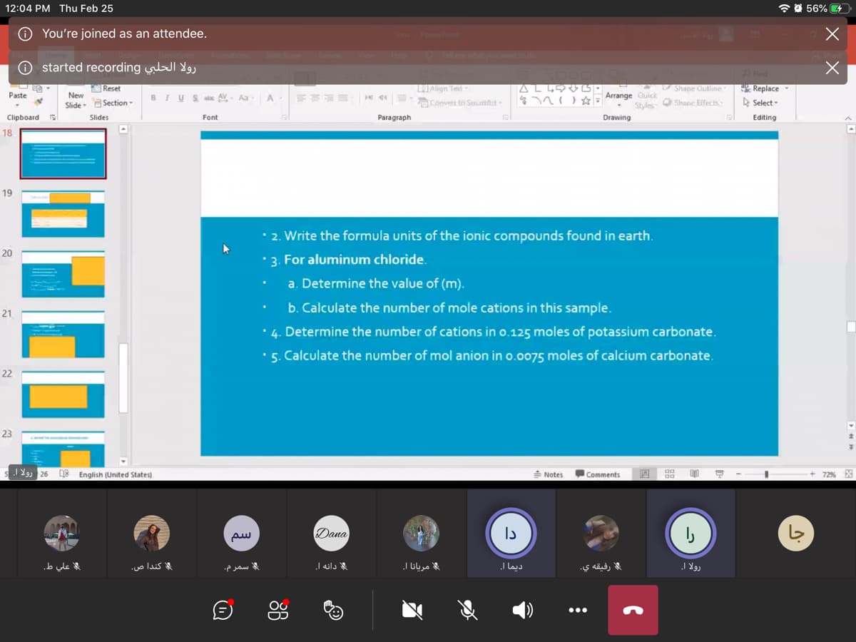 12:04 PM Thu Feb 25
* O 56% 4
O You're joined as an attendee.
PowerPoint
Slide Show
Help
O Tel mewhatou wntto de
O started recording
LJAlign Ted
Convert to SmattArt-
P Find
Replace -
A Select -
Reset
Shape Oulline
Paste
New
BIUS atc AV- Aa
A
ne Arrange Quick
Slide Section-
Styles Shane Effects
Clipboard
Slides
Font
Paragraph
Drawing
Editing
18
19
• 2. Write the formula units of the ionic compounds found in earth.
20
' 3. For aluminum chloride.
a. Determine the value of (m).
b. Calculate the number of mole cations in this sample.
21
• 4. Determine the number of cations in o.125 moles of potassium carbonate.
•5. Calculate the number of mol anion in o.0075 moles of calcium carbonate.
22
23
-
J Y, 26 DE
English (United States)
Notes
Comments
+ 72%
EX
Dana
Is
علي ط.
مریانا ا۔
رفيقه ي.
كندا ص.
سمرم.
دانه ا.
ديما |.
