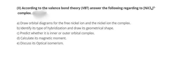 (1I) According to the valence bond theory (VBT) answer the following regarding to [NicIj?
complex.
a) Draw orbital diagrams for the free nickel ion and the nickel ion the complex.
b) Identify its type of hybridization and draw its geometrical shape.
C) Predict whether it is inner or outer orbital complex.
d) Calculate its magnetic moment.
e) Discuss its Optical isomerism.
