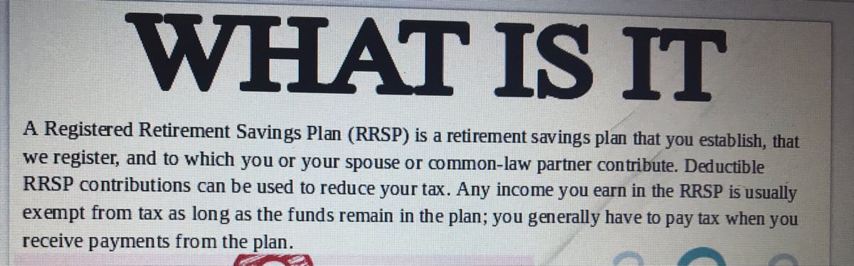 WHAT IS IT
A Registered Retirement Savings Plan (RRSP) is a retirement savings plan that you establish, that
we register, and to which you or your spouse or common-law partner contribute. Deductible
RRSP contributions can be used to reduce your tax. Any income you earn in the RRSP is usually
exempt from tax as long as the funds remain in the plan; you generally have to pay tax when you
receive payments from the plan.

