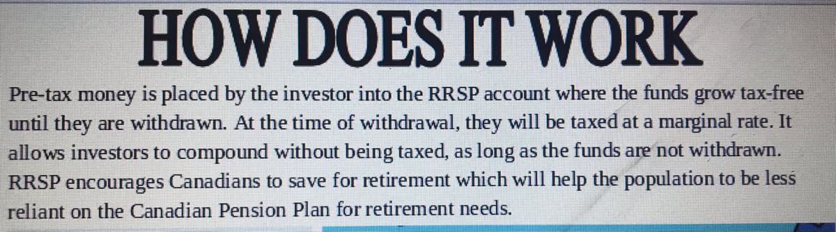 HOW DOES IT WORK
Pre-tax money is placed by the investor into the RRSP account where the funds
until they are withdrawn. At the time of withdrawal, they will be taxed at a marginal rate. It
grow
tax-free
allows investors to compound without being taxed, as long as the funds are not withdrawn.
RRSP encourages Canadians to save for retirement which will help the population to be less
reliant on the Canadian Pension Plan for retirement needs.
