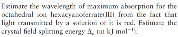 Estimate the wavelength of maximum absorption for the
octahedral ion hexacyanoferrate(III) from the fact that
light transmitted by a solution of it is red. Estimate the
crystal field splitting energy A, (in kJ mol¯1).
