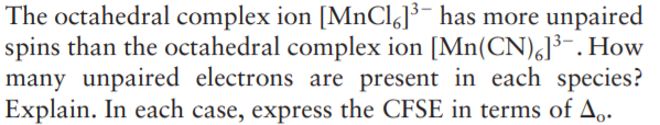 The octahedral complex ion [MNCI]³¯ has more unpaired
spins than the octahedral complex ion [Mn(CN),]³-. How
many unpaired electrons are present in each species?
Explain. In each case, express the CFSE in terms of A.
