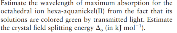 Estimate the wavelength of maximum absorption for the
octahedral ion hexa-aquanickel(II) from the fact that its
solutions are colored green by transmitted light. Estimate
the crystal field splitting energy A, (in kJ mol¯1).
