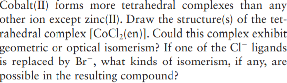 Cobalt(II) forms more tetrahedral complexes than any
other ion except zinc(II). Draw the structure(s) of the tet-
rahedral complex [CoCl;(en)]. Could this complex exhibit
geometric or optical isomerism? If one of the Cl¯ ligands
is replaced by Br¯, what kinds of isomerism, if any, are
possible in the resulting compound?
