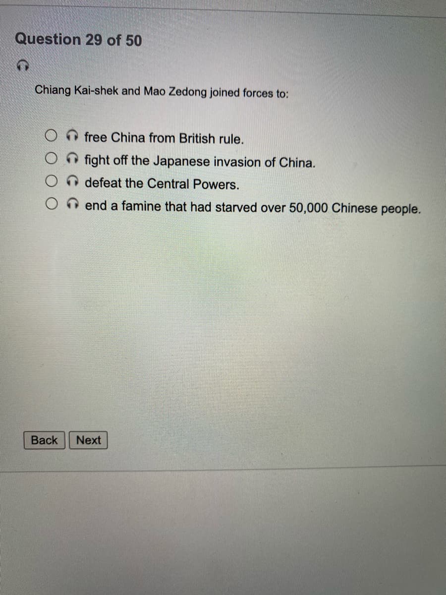 Question 29 of 50
Chiang Kai-shek and Mao Zedong joined forces to:
free China from British rule.
fight off the Japanese invasion of China.
defeat the Central Powers.
end a famine that had starved over 50,000 Chinese people.
Вack
Next
