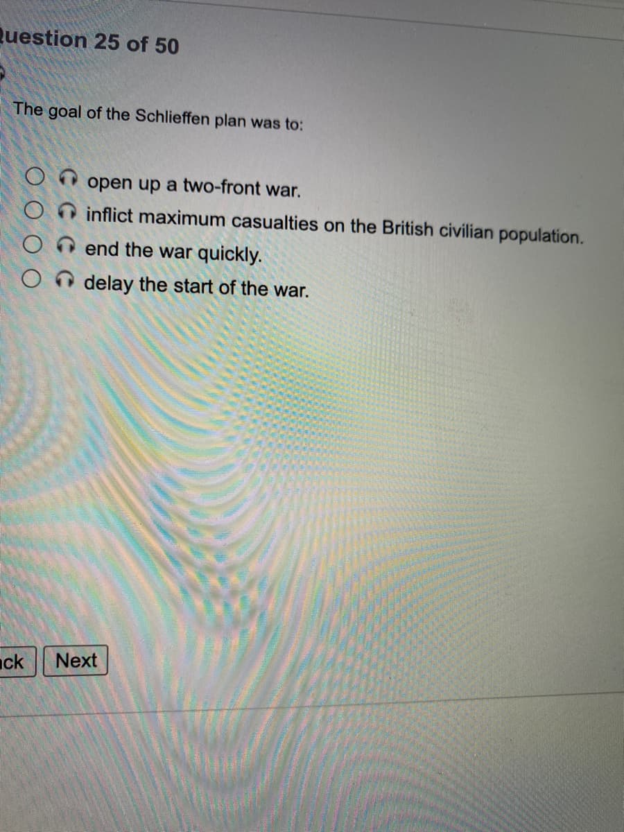 Question 25 of 50
The goal of the Schlieffen plan was to:
open up a two-front war.
inflict maximum casualties on the British civilian population.
end the war quickly.
delay the start of the war.
nck
Next

