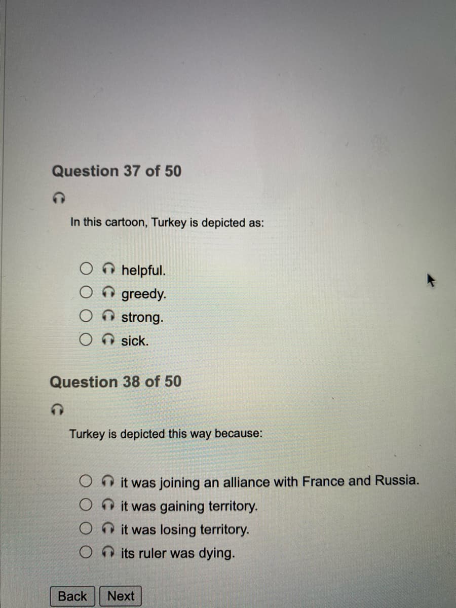 Question 37 of 50
In this cartoon, Turkey is depicted as:
helpful.
greedy.
strong.
sick.
Question 38 of 50
Turkey is depicted this way because:
it was joining an alliance with France and Russia.
O it was gaining territory.
it was losing territory.
its ruler was dying.
Back
Next
