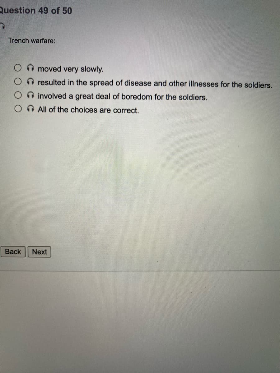 Question 49 of 50
Trench warfare:
moved very slowly.
resulted in the spread of disease and other illnesses for the soldiers.
involved a great deal of boredom for the soldiers.
All of the choices are correct.
Back
Next
