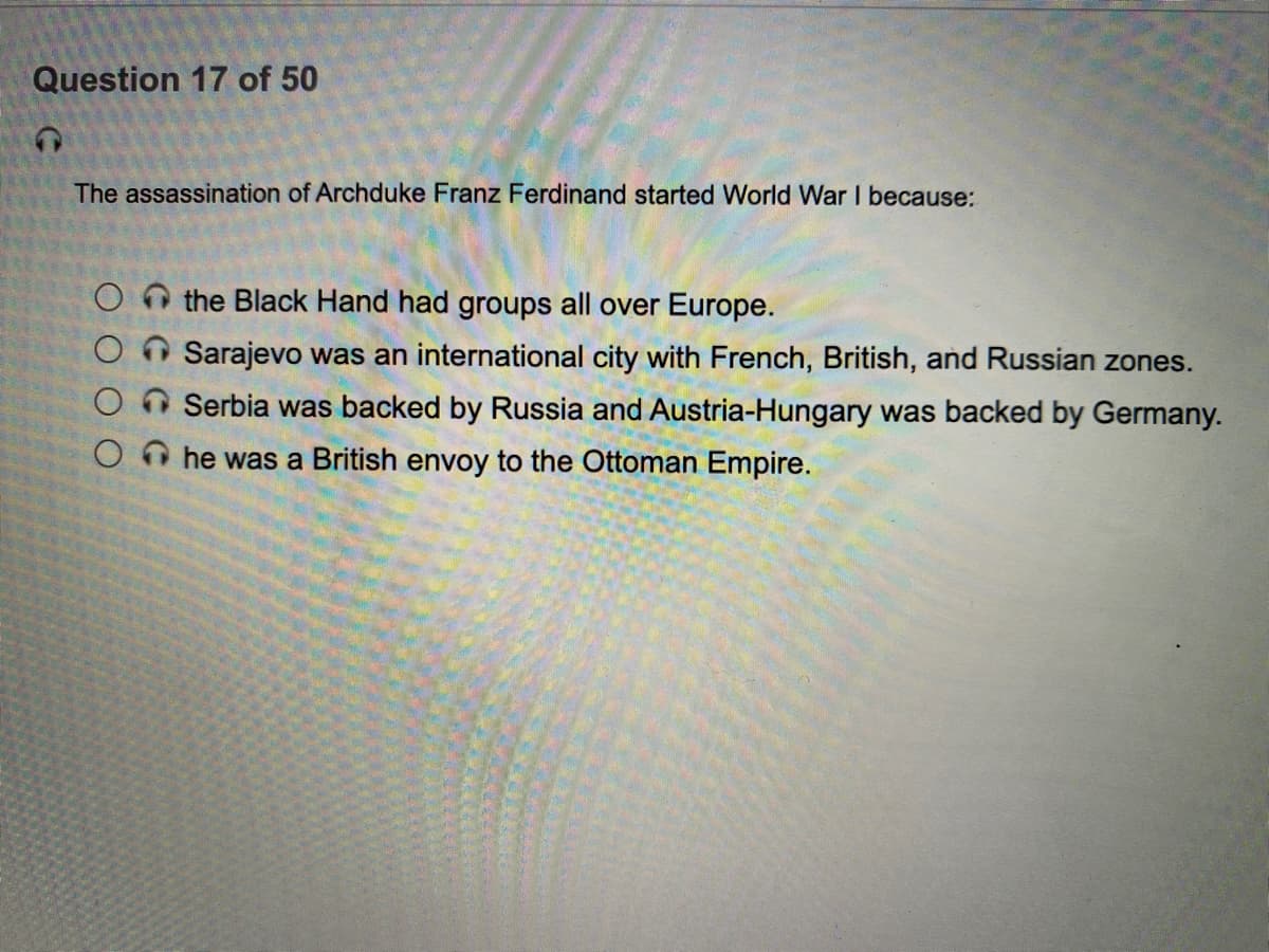 Question 17 of 50
The assassination of Archduke Franz Ferdinand started World War I because:
O the Black Hand had groups all over Europe.
O O Sarajevo was an international city with French, British, and Russian zones.
O n Serbia was backed by Russia and Austria-Hungary was backed by Germany.
O O he was a British envoy to the Ottoman Empire.
