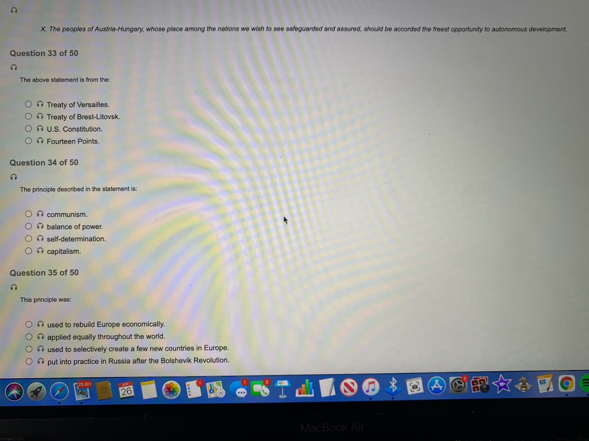 X. The peoples of Austria-Hungary, whose place among the nations we wish to see safeguarded and assured, should be accorded the freest opportunity to autonomous development.
Question 33 of 50
The above statement is from the:
OO Treaty of Versailles.
O O Treaty of Brest-Litovsk.
O O U.S. Constitution.
O Fourteen Points.
Question 34 of 50
The principle described in the statement is:
On communism.
OO balance of power.
O self-determination.
O capitalism.
Question 35 of 50
This principle was:
O n used to rebuild Europe economically.
O n applied equally throughout the world.
O n used to selectively create a few new countries in Europe.
O O put into practice in Russia after the Bolshevik Revolution.
電女合 國
25,301
26
MacBook Air
