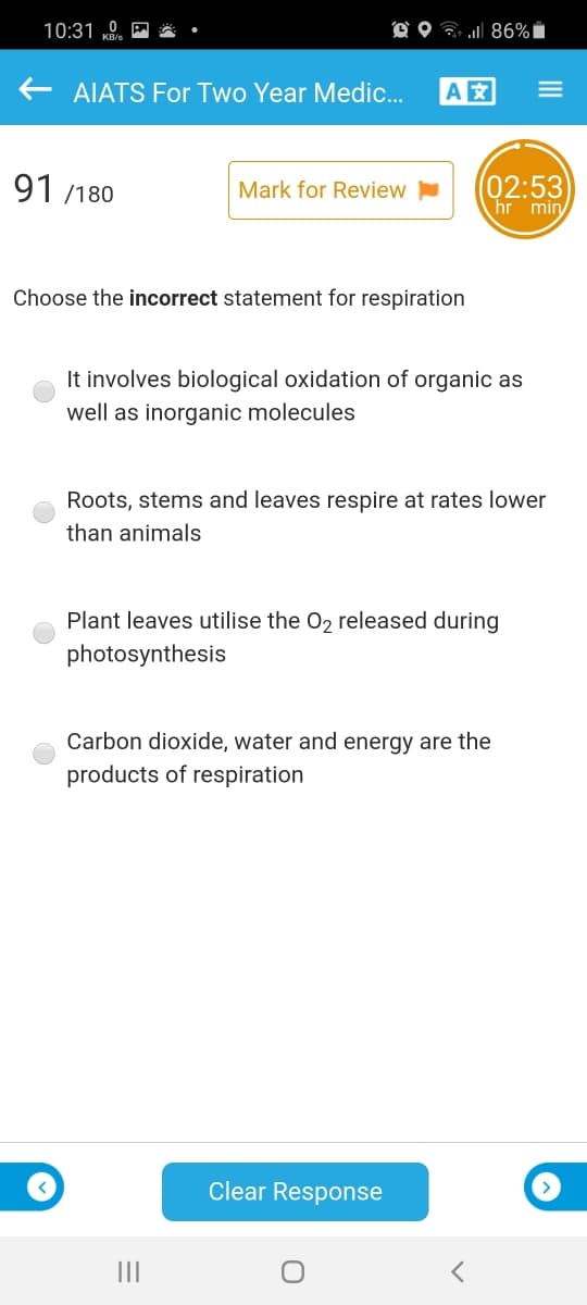 10:31 „0.
O O ? 86%i
E AIATS For Two Year Medic...
A
91 /180
(02:53
hr min
Mark for Review
Choose the incorrect statement for respiration
It involves biological oxidation of organic as
well as inorganic molecules
Roots, stems and leaves respire at rates lower
than animals
Plant leaves utilise the 02 released during
photosynthesis
Carbon dioxide, water and energy are the
products of respiration
Clear Response
II
