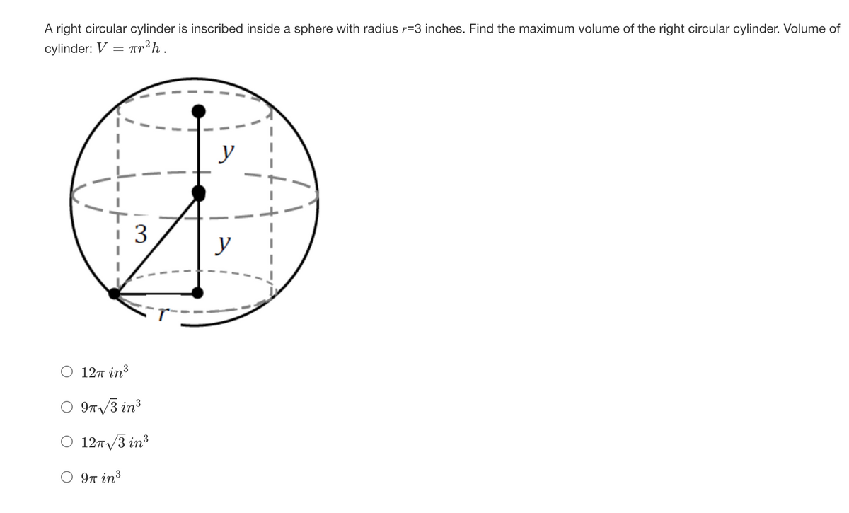 A right circular cylinder is inscribed inside a sphere with radius r=3 inches. Find the maximum volume of the right circular cylinder. Volume of
cylinder: V = Tr²h.
y
y
O 12T in³
O 9T/3 in3
O 12T/3 in³
9n in?
3.
