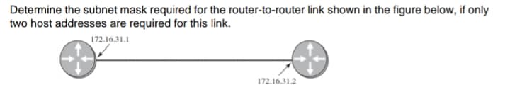 Determine the subnet mask required for the router-to-router link shown in the figure below, if only
two host addresses are required for this link.
172.16.31.1
172.16.31.2
