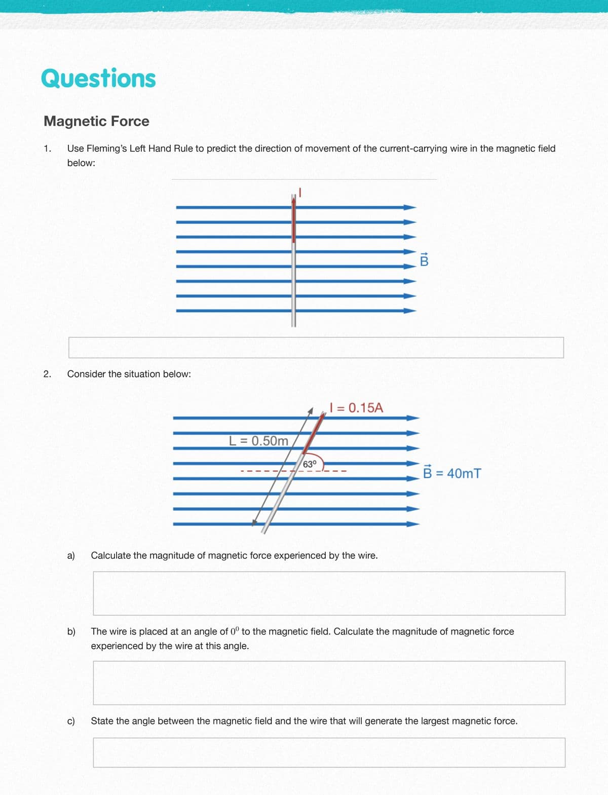 Questions
Magnetic Force
1.
Use Fleming's Left Hand Rule to predict the direction of movement of the current-carrying wire in the magnetic field
below:
2.
Consider the situation below:
| = 0.15A
%3D
L = 0.50m
63°
B = 40mT
a)
Calculate the magnitude of magnetic force experienced by the wire.
b)
The wire is placed at an angle of 0° to the magnetic field. Calculate the magnitude of magnetic force
experienced by the wire at this angle.
c)
State the angle between the magnetic field and the wire that will generate the largest magnetic force.
