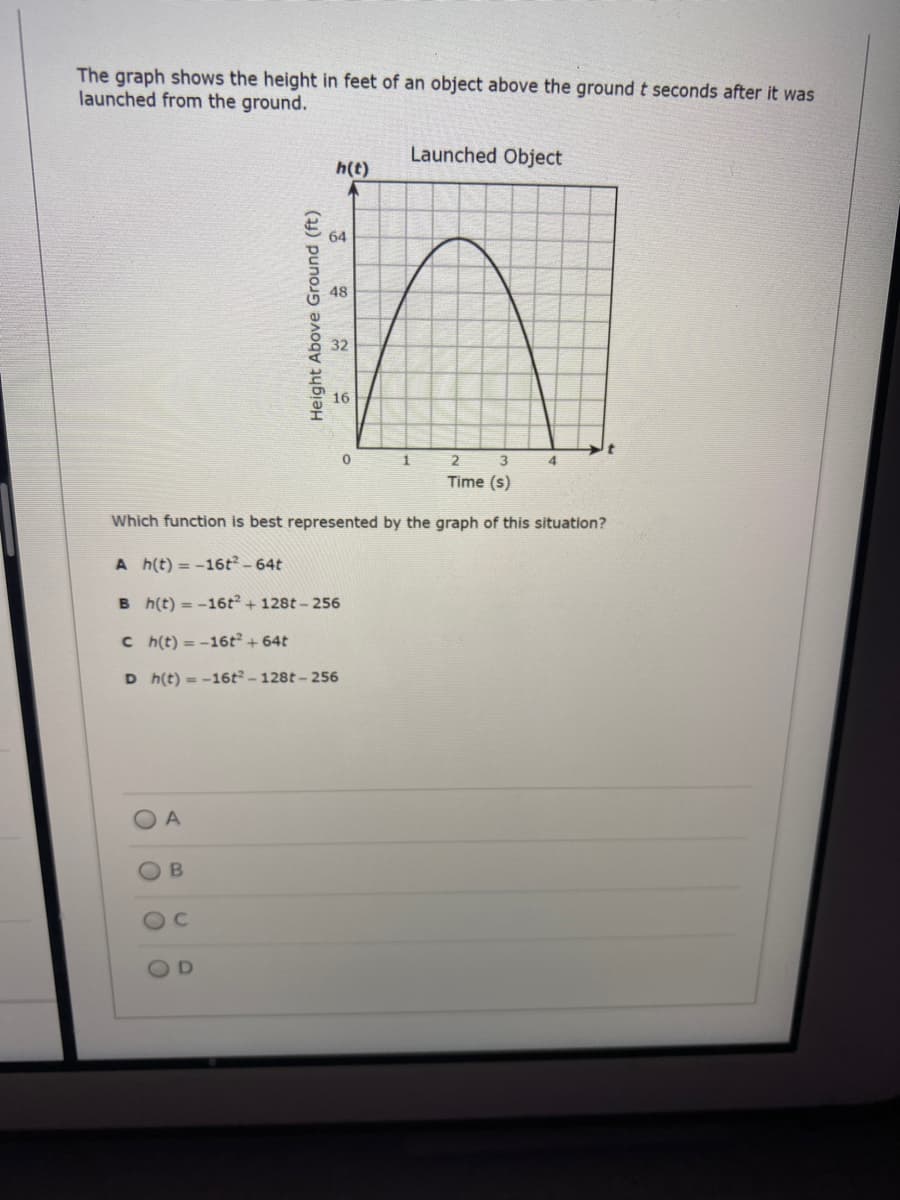 The graph shows the height in feet of an object above the ground t seconds after it was
launched from the ground.
Launched Object
h(t)
64
48
32
16
2
4
Time (s)
Which function is best represented by the graph of this situation?
A h(t) = -16t - 64t
B h(t) = -16t + 128t - 256
C h(t) = -16t + 64t
D h(t) = -16t -128t - 256
A
OB
Height Above Ground (ft)
