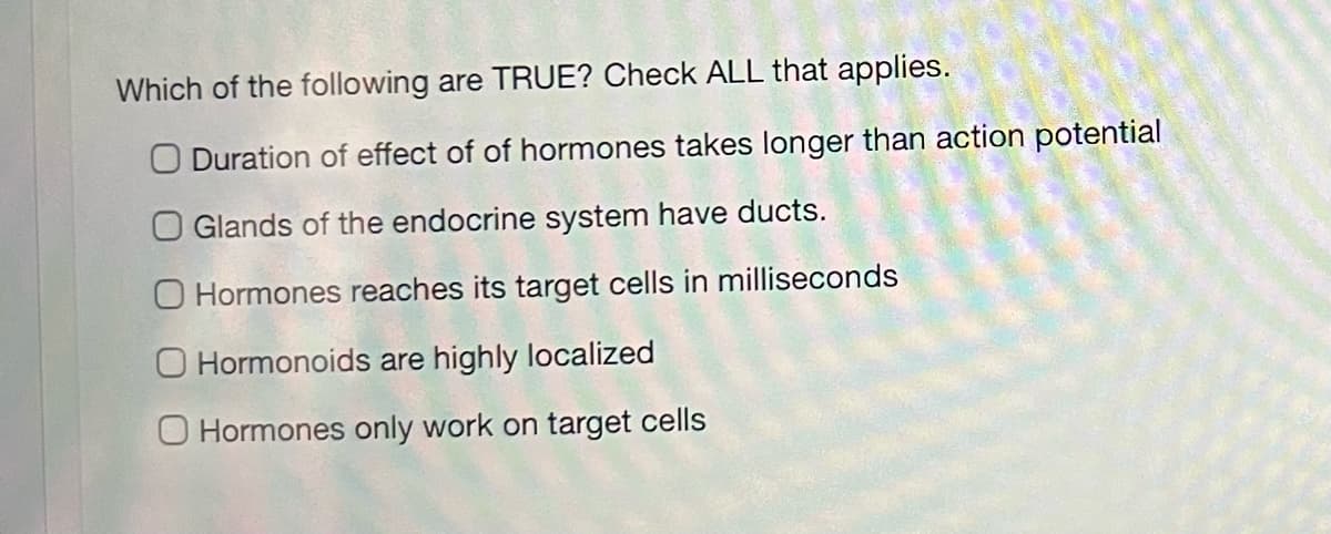 Which of the following are TRUE? Check ALL that applies.
O Duration of effect of of hormones takes longer than action potential
O Glands of the endocrine system have ducts.
O Hormones reaches its target cells in milliseconds
O Hormonoids are highly localized
O Hormones only work on target cells